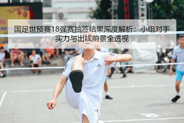 国足世预赛18强赛抽签结果深度解析：小组对手实力与出线前景全透视