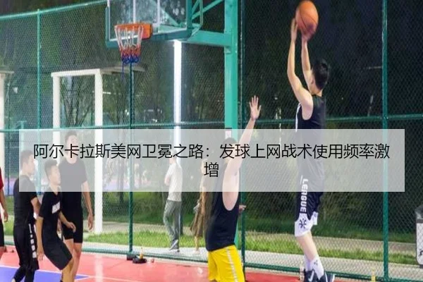 阿尔卡拉斯美网卫冕之路：发球上网战术使用频率激增