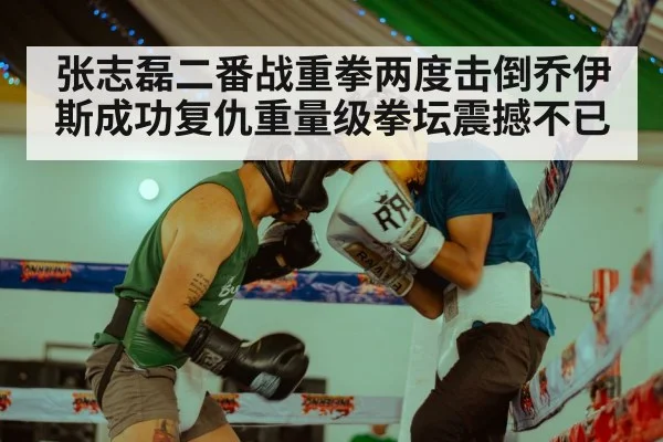 张志磊二番战重拳两度击倒乔伊斯成功复仇重量级拳坛震撼不已