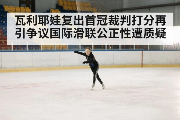 瓦利耶娃复出首冠裁判打分再引争议国际滑联公正性遭质疑