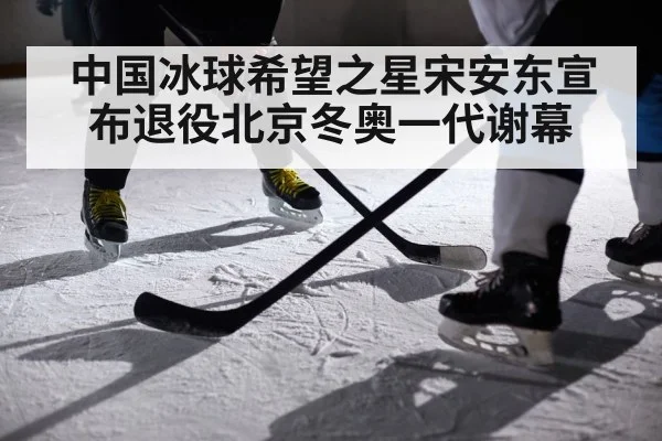 中国冰球希望之星宋安东宣布退役北京冬奥一代谢幕